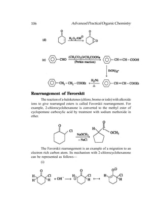 106                          Advanced Practical Organic Chemistry




                 Favorskii
Rearrangement of Favorskii
       The reaction of a-haloketones (chloro, bromo or iodo) with alkoxide
ions to give rearranged esters is called Favorskii rearrangement. For
example, 2-chlorocyclohexanone is converted to the methyl ester of
cyclopentane carboxylic acid by treatment with sodium methoxide in
ether.




       The Favorskii rearrangement is an example of a migration to an
electron rich carbon atom. Its mechanism with 2-chlorocyclohexanone
can be represented as follows—
       (i)
 