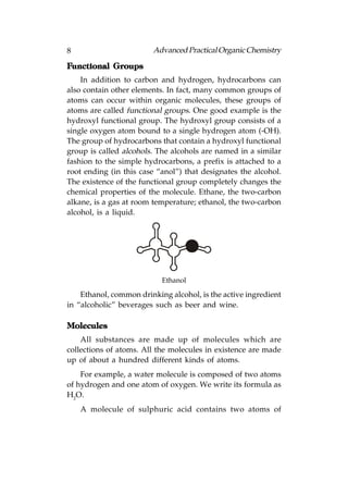 8                       Advanced Practical Organic Chemistry

Functional Groups
    In addition to carbon and hydrogen, hydrocarbons can
also contain other elements. In fact, many common groups of
atoms can occur within organic molecules, these groups of
atoms are called functional groups. One good example is the
hydroxyl functional group. The hydroxyl group consists of a
single oxygen atom bound to a single hydrogen atom (-OH).
The group of hydrocarbons that contain a hydroxyl functional
group is called alcohols. The alcohols are named in a similar
fashion to the simple hydrocarbons, a prefix is attached to a
root ending (in this case “anol”) that designates the alcohol.
The existence of the functional group completely changes the
chemical properties of the molecule. Ethane, the two-carbon
alkane, is a gas at room temperature; ethanol, the two-carbon
alcohol, is a liquid.




                           Ethanol

    Ethanol, common drinking alcohol, is the active ingredient
in “alcoholic” beverages such as beer and wine.

Molecules
    All substances are made up of molecules which are
collections of atoms. All the molecules in existence are made
up of about a hundred different kinds of atoms.
    For example, a water molecule is composed of two atoms
of hydrogen and one atom of oxygen. We write its formula as
H2O.
    A molecule of sulphuric acid contains two atoms of
 