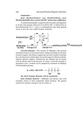 108                           Advanced Practical Organic Chemistry
    Explanation :
    Both PhCH 2 COCH 2 Cl and PhCHCICOCH 3 form
PhCH2CH2COOH when reacted with OH−, followed by acidification.
        A common intermediate is required in this Favorskii rearrangement
to set the same product. Removal of an αH by OH− is followed by an
SN2 displacement of C1− to give a cyclopropanone ring. Ring opening
occurs to give the more stable benzylic carbanion.




       Favorskii Reaction : The reaction of aldehydes with terminal
acetylenes is known as Favorskii reaction. Sodium acetylides are the most
common reagents, but lithium, magnesium and other metallic acetylides
have also been used. A particularly convenient reagent is lithium acetylide-
ethylene diamine complex. Alternatively, the substrate may be treated
with the alkyne itself in the presence of a base, so that the acetylide is
generated in situ. 1,4-Diols can be prepared by treatment of aldehyde
with dimetalloacetylenes.




       The Stork Enamine Reaction with its mechanism :
       Stork Enamine Reaction : Aldehydes and ketones react with
secondary amines to form compounds called enamines. The general
reaction for enamine formation can be written as
 