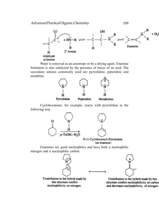 Advanced Practical Organic Chemistry                             109




       Water is removed as an azeotrope or by a drying agent. Enamine
formation is also catalyzed by the presence of traces of an acid. The
secondary amines commonly used are pyrrolidine, piperidine and
morphine.




       Cyclohexanone, for example, reacts with pyrrolidine in the
following way




       Enamines are good nucleophiles and have both a nucleophilic
nitrogen and a nucleophilic carbon.
 