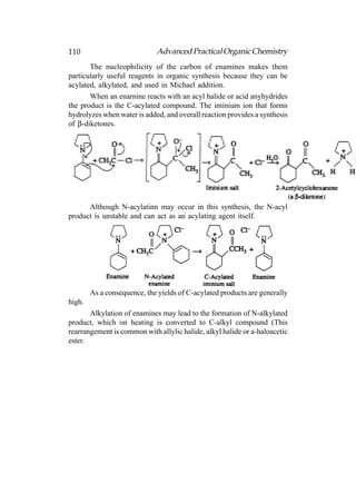 110                          Advanced Practical Organic Chemistry
       The nucleophilicity of the carbon of enamines makes them
particularly useful reagents in organic synthesis because they can be
acylated, alkylated, and used in Michael addition.
       When an enarnine reacts with an acyl halide or acid anyhydrides
the product is the C-acylated compound. The iminium ion that forms
hydrolyzes when water is added, and overall reaction provides a synthesis
of β-diketones.




      Although N-acylatinn may occur in this synthesis, the N-acyl
product is unstable and can act as an acylating agent itself.




        As a consequence, the yields of C-acylated products are generally
high.
       Alkylation of enamines may lead to the formation of N-alkylated
product, which on heating is converted to C-alkyl compound (This
rearrangement is common with allylic halide, alkyl halide or a-haloacetic
ester.
 