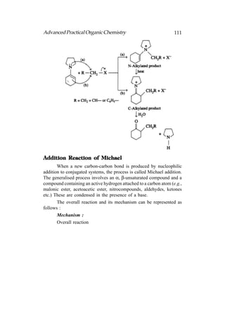 Advanced Practical Organic Chemistry                               111




Addition Reaction of Michael
       When a new carbon-carbon bond is produced by nucleophilic
addition to conjugated systems, the process is called Michael addition.
The generalised process involves an α, β-unsaturated compound and a
compound containing an active hydrogen attached to a carbon atom (e.g.,
malonic ester, acetoacetic ester, nitrocompounds, aldehydes, ketones
etc.) These are condensed in the presence of a base.
       The overall reaction and its mechanism can be represented as
follows :
       Mechanism :
       Overall reaction
 