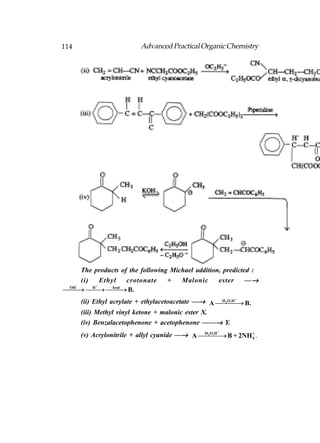 114                       Advanced Practical Organic Chemistry




      The products of the following Michael addition, predicted :
      (i)   Ethyl     crotonate    +   Malonic      ester     —→
   B.
 OH -
       H            
          +
                heat


      (ii) Ethyl acrylate + ethylacetoacetate —→ A  B.
                                                    H 2 O,H +
                                                              
      (iii) Methyl vinyl ketone + malonic ester X.
      (iv) Benzalacetophenone + acetophenone ——→ Y.
      (v) Acrylonitrile + allyl cyanide —→ A  B + 2NH 4 .
                                                   +
                                              H 2O,H
                                                         +
 
