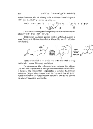 116                           Advanced Practical Organic Chemistry
a Michael addition with acrolein to give an α-carbanion that then displaces
HO− from the HOO− group leaving epoxide.




       The acid catalyzed epoxidation goes by the typical electrophilic
attack by HO+ (from H2O2) on C=C.
       (b) Robinson annelation reaction involves a Michael addition to
an α, β-unsaturated ketone immediately followed by an aldol addition.
For example,




        (c) The transformation can be achieved by Michael addition using
methyl vinyl ketone (Robinson annelation).
        The sequence that follows illustrates how a conjugate aldol addition
(Michael addition) followed by a simple aldol condensation may be used
to build one ring onto another. This procedure is known as the Robinson
annulation (ring forming) reaction (after the English chemist Sir Robert
Robinson, who won the Nobel Prize in Chemistry in 1947 for his research
on naturally occurring compounds).
 