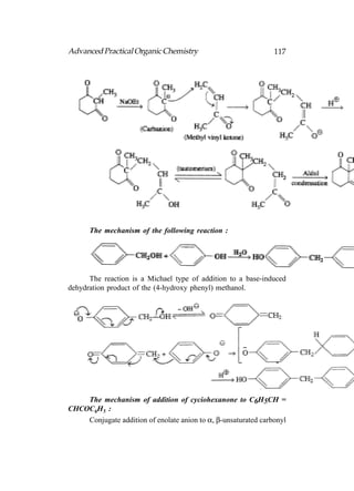 Advanced Practical Organic Chemistry                            117




      The mechanism of the following reaction :




      The reaction is a Michael type of addition to a base-induced
dehydration product of the (4-hydroxy phenyl) methanol.




    The mechanism of addition of cyciohexanone to C6H5CH =
CHCOC6H5 :
    Conjugate addition of enolate anion to α, β-unsaturated carbonyl
 