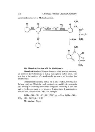 118                           Advanced Practical Organic Chemistry
compounds is known as Michael addition.




        The Mannich Reaction with its Mechanism :
        Mannich Reaction : This reaction takes place between an amine,
an aldehyde (or ketone) and a highly nucleophilic carbon atom. The
reaction is the addition of a nucleophilic carbon to an imonium ion
intermediate.
        (The reaction is usually carried out in acid solution, but may also
be base catalysed. This is the condensation between aldehydes, ammonia
or a primary or secondary amine and a compound containing at least one
active hydrogen atom e.g., ketones, β-ketoesters, β-cyanoesters,
nitroalkanes, alkynes with C≡H). For example,
    C6H5—CO—CH3 + CH2O + HN(CH3)2  C6H5—CO—
                                     
                                   HCl

CH2—CH2—N(CH3)2 + H2O
    Mechanism : Step 1
 