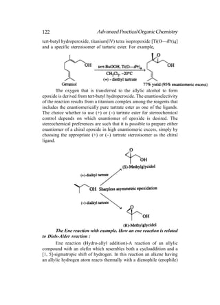 122                          Advanced Practical Organic Chemistry
tert-butyl hydroperoxide, titanium(IV) tetra isopropoxide [Ti(O—iPr)4]
and a specific stereoisomer of tartaric ester. For example,




        The oxygen that is transferred to the allylic alcohol to form
epoxide is derived from tert-butyl hydroperoxide. The enantioselectivity
of the reaction results from a titanium complex among the reagents that
includes the enantiomerically pure tartrate ester as one of the ligands.
The choice whether to use (+) or (−) tartrate ester for stereochemical
control depends on which enantiomer of epoxide is desired. The
stereochemical preferences are such that it is possible to prepare either
enantiomer of a chiral epoxide in high enantiomeric excess, simply by
choosing the appropriate (+) or (−) tartrate stereoisomer as the chiral
ligand.




        The Ene reaction with example. How an ene reaction is related
to Diels-Alder reaction :
        Ene reaction (Hydro-allyl addition)-A reaction of an allylic
compound with an olefin which resembles both a cycloaddition and a
[1, 5]-sigmatropic shift of hydrogen. In this reaction an alkene having
an allylic hydrogen atom reacts thermally with a dienophile (enophile)
 