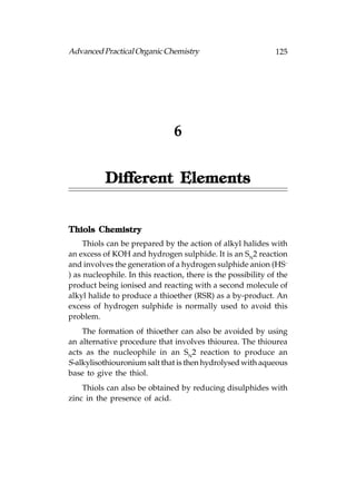 Advanced Practical Organic Chemistry                           125




                                6


           Different Elements


       Chemistry
Thiols Chemistr y
     Thiols can be prepared by the action of alkyl halides with
an excess of KOH and hydrogen sulphide. It is an SN2 reaction
and involves the generation of a hydrogen sulphide anion (HS–
) as nucleophile. In this reaction, there is the possibility of the
product being ionised and reacting with a second molecule of
alkyl halide to produce a thioether (RSR) as a by-product. An
excess of hydrogen sulphide is normally used to avoid this
problem.
    The formation of thioether can also be avoided by using
an alternative procedure that involves thiourea. The thiourea
acts as the nucleophile in an SN2 reaction to produce an
S-alkylisothiouronium salt that is then hydrolysed with aqueous
base to give the thiol.
    Thiols can also be obtained by reducing disulphides with
zinc in the presence of acid.
 