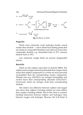 126                      Advanced Practical Organic Chemistry




                    Fig. Synthesis of thiols.

Properties
    Thiols form extremely weak hydrogen bonds—much
weaker than alcohols — and so thiols have boiling points that
are similar to comparable thioethers and which are lower than
comparable alcohols, e.g. ethanethiol boils at 37°C whereas
ethanol boils at 78°C.
   Low molecular weight thiols are process disagreeable
odours.

Reactivity
    Thiols are the sulphur equivalent of alcohols (RSH). The
sulphur atom is larger and more polarisable than oxygen which
means that sulphur compounds as a whole are more powerful
nucleophiles than the corresponding oxygen compounds.
Thiolate ions (e.g. CH3CH,S–) are stronger nucleophiles and
weaker bases than corresponding alkoxides (CH3CH,O–).
Conversely, thiols are stronger acids than corresponding
alcohols.
    The relative size difference between sulphur and oxygen
also shows that sulphur’s bonding orbitals are more diffuse
than oxygen’s bonding orbitals. Due to this, there is a poorer
bonding interaction between sulphur and hydrogen, than
between oxygen and hydrogen. Because, the S–H bond of
 