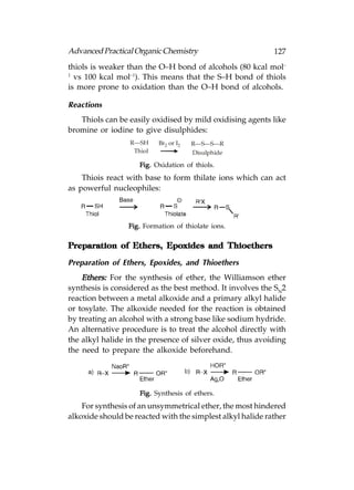 Advanced Practical Organic Chemistry                        127
thiols is weaker than the O–H bond of alcohols (80 kcal mol–
1
  vs 100 kcal mol–1). This means that the S–H bond of thiols
is more prone to oxidation than the O–H bond of alcohols.

Reactions
   Thiols can be easily oxidised by mild oxidising agents like
bromine or iodine to give disulphides:
                  R—SH     Br2 or I2   R—S—S—R
                   Thiol               Disulphide

                     Fig. Oxidation of thiols.
    Thiois react with base to form thilate ions which can act
as powerful nucleophiles:



                 Fig. Formation of thiolate ions.

Preparation of Ethers, Epoxides and Thioethers

Preparation of Ethers, Epoxides, and Thioethers
    Ethers: For the synthesis of ether, the Williamson ether
synthesis is considered as the best method. It involves the SN2
reaction between a metal alkoxide and a primary alkyl halide
or tosylate. The alkoxide needed for the reaction is obtained
by treating an alcohol with a strong base like sodium hydride.
An alternative procedure is to treat the alcohol directly with
the alkyl halide in the presence of silver oxide, thus avoiding
the need to prepare the alkoxide beforehand.




                     Fig. Synthesis of ethers.
    For synthesis of an unsymmetrical ether, the most hindered
alkoxide should be reacted with the simplest alkyl halide rather
 