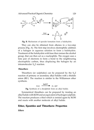 Advanced Practical Organic Chemistry                            129




    Fig. B. Mechanism of epoxide formation from a halohydrin.
    They can also be obtained from alkenes in a two-step
process (Fig. A). The first step involves electrophilic addition
of a halogen in aqueous solution to form a halohydrin.
Treatment of the halohydrin with base then ionises the alcohol
group, that can then act as a nucleophile. The oxygen uses a
lone pair of electrons to form a bond to the neighbouring
electrophilic carbon, thus displacing the halogen by an
intramolecular SN2 reaction.

Thioethers
    Thioethers (or sulphides) can be prepared by the SN2
reaction of primary or secondary alkyl halides with a thiolate
anion (RS–). The reaction is similar to the Williamson ether
synthesis.


         Fig. Synthesis of a disulphide from an alkyl halide.
    Symmetrical thioethers can be prepared by treating an
alkyl halide with KOH and an equivalent of hydrogen sulphide.
The reaction produces a thiol which is ionised again by KOH
and reacts with another molecule of alkyl halide.

Ether, Epoxides and Thioethers: Properties
Ether,                          Properties

Ethers
 