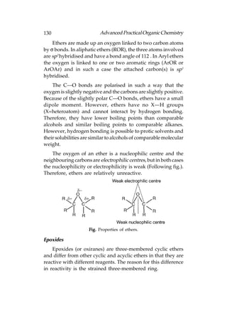 130                       Advanced Practical Organic Chemistry
    Ethers are made up an oxygen linked to two carbon atoms
by σ bonds. In aliphatic ethers (ROR), the three atoms involved
are sp3 hybridised and have a bond angle of 112°. In Aryl ethers
the oxygen is linked to one or two aromatic rings (ArOR or
ArOAr) and in such a case the attached carbon(s) is sp1
hybridised.
    The C—O bonds are polarised in such a way that the
oxygen is slightly negative and the carbons are slightly positive.
Because of the slightly polar C—O bonds, ethers have a small
dipole moment. However, ethers have no X—H groups
(X=heteroatom) and cannot interact by hydrogen bonding.
Therefore, they have lower boiling points than comparable
alcohols and similar boiling points to comparable alkanes.
However, hydrogen bonding is possible to protic solvents and
their solubilities are similar to alcohols of comparable molecular
weight.
    The oxygen of an ether is a nucleophilic centre and the
neighbouring carbons are electrophilic centres, but in both cases
the nucleophilicity or electrophilicity is weak (Following fig.).
Therefore, ethers are relatively unreactive.




                     Fig. Properties of ethers.

Epoxides
    Epoxides (or oxiranes) are three-membered cyclic ethers
and differ from other cyclic and acyclic ethers in that they are
reactive with different reagents. The reason for this difference
in reactivity is the strained three-membered ring.
 