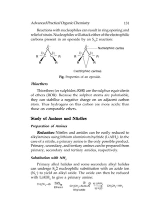 Advanced Practical Organic Chemistry                              131
     Reactions with nucleophiles can result in ring opening and
relief of strain. Nucleophiles will attack either of the electrophilic
carbons present in an epoxide by an SN2 reaction:




                    Fig. Properties of an epoxide.

Thioethers
    Thioethers (or sulphides; RSR) are the sulphur equivalents
of ethers (ROR). Because the sulphur atoms are polarisable,
they can stabilise a negative charge on an adjacent carbon
atom. Thus hydrogens on this carbon are more acidic than
those on comparable ethers.

Study of Amines and Nitriles

Preparation of Amines
    Reduction: Nitriles and amides can be easily reduced to
alkylamines using lithium aluminium hydride (LiAlH4). In the
case of a nitrile, a primary amine is the only possible product.
Primary, secondary, and tertiary amines can be prepared from
primary, secondary and tertiary amides, respectively.

Substitution with NH2
    Primary alkyl halides and some secondary alkyl halides
can undergo SN2 nucleophilic substitution with an azide ion
(N3–) to yield an alkyl azide. The azide can then be reduced
with LiAlH4 to give a primary amine:
 