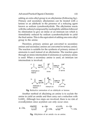 Advanced Practical Organic Chemistry                         133
adding an extra alkyl group to an alkylamine (Following fig.).
Primary and secondary alkylamines can be treated with a
ketone or an aldehyde in the presence of a reducing agent
known as sodium cyanoborohydride. The alkylamine reacts
with the carbonyl compound by nucleophilic addition followed
by elimination to give an imine or an iminium ion which is
immediately reduced by sodium cyanoborohydride to yield
the final amine. This is the equivalent of adding one extra alkyl
group to the amine.
    Therefore, primary amines get converted to secondary
amines and secondary amines are converted to tertiary amine.
The reaction is suitable for the synthesis of primary amines if
ammonia is used instead of an alkylamine. The reaction goes
through an imine intermediate if ammonia or a primary amine
is used. When a secondary amine is used, an iminium ion
intermediate is involved.




        Fig. Reductive amination of an aldehyde or ketone.
   Another method of alkylating an amine is to acylate the
amine to yield an amide and then carry out a reduction with
LiAlH4. Although two steps are involved, there is no risk of
overalkylation since acylation can only occur once.




            Fig. Alkylation of an amide via an amine.
 