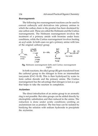 134                       Advanced Practical Organic Chemistry
Rearrangements
    The following two rearrangement reactions can be used to
convert carboxylic acid derivatives into primary amines in
which the carbon chain in the product has been shortened by
one carbon unit. These are called the Hofmann and the Curtius
rearrangements. The Hofmann rearrangement involves the
treatment of a primary amide with bromine under basic
conditions, while the Curtius rearrangement involves heating
an acyl azide. In both cases we get a primary amine with loss
of the original carbonyl group.




   Fig. Hofmann rearrangement (left) and Curtius rearrangement
                            (right).
    In both reactions, the alkyl group (R) gets transferred from
the carbonyl group to the nitrogen to form an intermediate
isocyanate (O=C=N–R). This is then hydrolysed by water to
form carbon dioxide and the primary amine. The Curtius
rearrangement has the advantage that nitrogen is lost as a gas
that helps to take the reaction to completion.

Arylamines
    The direct introduction of an amino group to an aromatic
ring is not possible. But nitro groups can be added directly by
electrophilic substitution and then reduced to the amine. The
reduction is done under acidic conditions yielding an
arylaminium ion as product. The free base can be isolated by
basifying the solution with sodium hydroxide to precipitate
the arylamine.
 