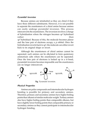 Pyramidal Inversion
    Because amines are tetrahedral so they are chiral if they
have three different substituents. However, it is not possible
to separate the enantiomers of a chiral amine because amines
can easily undergo pyramidal inversion. This process
interconverts the enantiomers. The inversion involves a change
of hybridisation where the nitrogen becomes sp2 hybridised
rather                                                      than
sp3 hybridised. Because of this, the molecule becomes planar
and the lone pair of electrons occupy a p orbital. Once the
hybridisation reverts back to sp3, the molecule can either revert
back to its original shape or invert.
   Although the enantiomers of chiral amines cannot be
separated, such amines can be alkylated to form quaternary
ammonium salts where the enantiomers can be separated.
Once the lone pair of electrons is locked up in a σ bond,
pyramidal inversion becomes impossible and the enantiomers
can no longer interconvert.




                      Fig. Pyramidal inversion.

Physical Properties
    Amines are polar compounds and intermolecular hydrogen
bonding is possible for primary and secondary amines.
Therefore, primary and secondary amines have higher boiling
points than alkanes of similar molecular weight. Tertiary amines
also have higher boiling points than comparable alkanes, but
have slightly lower boiling points than comparable primary or
secondary amines as they cannot participate in intermolecular
hydrogen bonding.
 