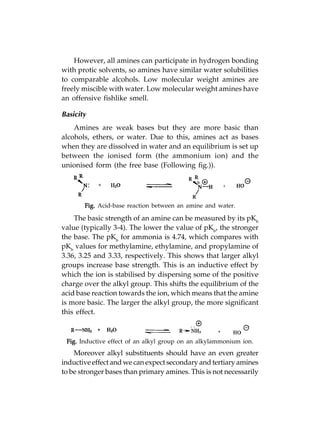 However, all amines can participate in hydrogen bonding
with protic solvents, so amines have similar water solubilities
to comparable alcohols. Low molecular weight amines are
freely miscible with water. Low molecular weight amines have
an offensive fishlike smell.

Basicity
    Amines are weak bases but they are more basic than
alcohols, ethers, or water. Due to this, amines act as bases
when they are dissolved in water and an equilibrium is set up
between the ionised form (the ammonium ion) and the
unionised form (the free base (Following fig.)).




       Fig. Acid-base reaction between an amine and water.

    The basic strength of an amine can be measured by its pKb
value (typically 3-4). The lower the value of pKb, the stronger
the base. The pKb for ammonia is 4.74, which compares with
pKb values for methylamine, ethylamine, and propylamine of
3.36, 3.25 and 3.33, respectively. This shows that larger alkyl
groups increase base strength. This is an inductive effect by
which the ion is stabilised by dispersing some of the positive
charge over the alkyl group. This shifts the equilibrium of the
acid base reaction towards the ion, which means that the amine
is more basic. The larger the alkyl group, the more significant
this effect.



 Fig. Inductive effect of an alkyl group on an alkylammonium ion.
    Moreover alkyl substituents should have an even greater
inductive effect and we can expect secondary and tertiary amines
to be stronger bases than primary amines. This is not necessarily
 