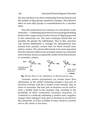 138                        Advanced Practical Organic Chemistry
the case and there is no direct relationship between basicity and
the number of alkyl groups attached to nitrogen. The inductive
effect of more alkyl groups is counterbalanced by a salvation
effect.
     Once the ammonium ion is formed, it is solvated by water
molecules — a stabilising factor that involves hydrogen bonding
between the oxygen atom of water and any N–H group present
in the ammonium ion. The more hydrogen bonds that are
possible, the greater the stabilisation. Due to this, solvation
and solvent stabilisation is stronger for alkylaminium ions
formed from primary amines than for those formed from
tertiary amines. The solvent effect tends to be more important
than the inductive effect as far as tertiary amines are concerned
and so tertiary amines are generally weaker bases than primary
or secondary amines.




   Fig. Solvent effect on the stabilisation of alkylammonium ions.
    Aromatic amines (anylamines) are weaker bases than
alkylamines as the orbital containing nitrogen’s lone pair of
electrons overlaps with the π system of the aromatic ring. In
terms of resonance, the lone pair of electrons can be used to
form a double bond to the aromatic ring, resulting in the
possibility of three zwitterionic resonance structures. (A
zwitterion is a molecule containing a positive and a negative
charge). Since nitrogen’s lone pair of electrons is involved in
this interaction. It is less available to form a bond to a proton
and so the amine is less basic.
 