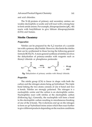 Advanced Practical Organic Chemistry                             141
and acid chlorides.
     The N–H protons of primary and secondary amines are
weakly electrophilic or acidic and will react with a strong base
to form amide anions. For example, diisopropylamine (pKa~40)
reacts with butyllithium to give lithium diisopropylamide
(LDA) and butane.

         Chemistry
Nitrilis Chemistr y

Preparation
    Nitriles can be prepared by the SN2 reaction of a cyanide
ion with a primary alkyl halide. However, this limits the nitriles
that can be synthesised to those having the following general
formula RCH2CN. A more general synthesis of nitriles involves
the dehydration of primary-amides with reagents such as
thionyl chloride or phosphorus pentoxide:




     Fig. Dehydration of primary amides with thionyl chloride.

Properties
     The nitrile group (CN) is linear in shape with both the
carbon and the nitrogen atoms being sp hybridised. The triple
bond linking the two atoms consists of one σ bond and two
π bonds. Nitriles are strongly polarised. The nitrogen is a
nucleophilic centre and the carbon is an electrophilic centre.
Nucleophiles react with nitriles at the electrophilic carbon
(Following fig.). Generally, the nucleophile will form a bond
to the electrophilic carbon resulting in simultaneous breaking
of one of the π bonds. The π electrons end up on the nitrogen
to form an sp2 hybridised imine anion which then react further
to give different products depending on the reaction conditions
 