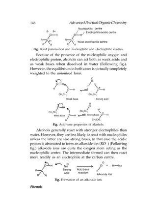 146                         Advanced Practical Organic Chemistry




  Fig. Bond polarisation and nucleophilic and electrophilic centres.
    Because of the presence of the nucleophilic oxygen and
electrophilic proton, alcohols can act both as weak acids and
as weak bases when dissolved in water (Following fig.).
However, the equilibrium in both cases is virtually completely
weighted to the unionised form.




                Fig. Acid-base properties of alcohols.
     Alcohols generally react with stronger electrophiles than
water. However, they are less likely to react with nucleophiles
unless the latter are also strong bases, in that case the acidic
proton is abstracted to form an alkoxide ion (RO– ) (Following
fig.) alkoxide ions are quite the oxygen atom acting as the
nucleophilic centre. The intermediate formed can then react
more readily as an electrophile at the carbon centre.




                 Fig. Formation of an alkoxide ion.

Phenols
 