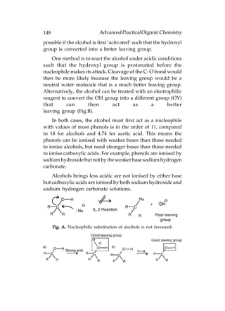 148                           Advanced Practical Organic Chemistry
possible if the alcohol is first ‘activated’ such that the hydroxyl
group is converted into a better leaving group.
    One method is to react the alcohol under acidic conditions
such that the hydroxyl group is protonated before the
nucleophile makes its attack. Cleavage of the C–O bond would
then be more likely because the leaving group would be a
neutral water molecule that is a much better leaving group.
Alternatively, the alcohol can be treated with an electrophilic
reagent to convert the OH group into a different group (OY)
that      can        then       act      as      a      better
leaving group (Fig.B).
     In both cases, the alcohol must first act as a nucleophile
with values of most phenols is in the order of 11, compared
to 18 for alcohols and 4.74 for acetic acid. This means the
phenols can be ionised with weaker bases than those needed
to ionise alcohols, but need stronger bases than those needed
to ionise carboxylic acids. For example, phenols are ionised by
sodium hydroxide but not by the weaker base sodium hydrogen
carbonate.
    Alcohols beings less acidic are not ionised by either base
but carboxylic acids are ionised by both sodium hydroxide and
sodium hydrogen carbonate solutions.




      Fig. A. Nucleophilic substitution of alcohols is not favoured.
 