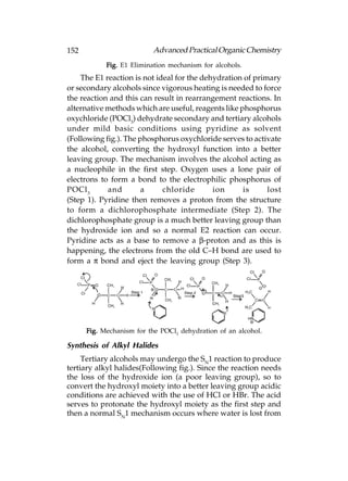 152                       Advanced Practical Organic Chemistry
            Fig. E1 Elimination mechanism for alcohols.
    The E1 reaction is not ideal for the dehydration of primary
or secondary alcohols since vigorous heating is needed to force
the reaction and this can result in rearrangement reactions. In
alternative methods which are useful, reagents like phosphorus
oxychloride (POCl3) dehydrate secondary and tertiary alcohols
under mild basic conditions using pyridine as solvent
(Following fig.). The phosphorus oxychloride serves to activate
the alcohol, converting the hydroxyl function into a better
leaving group. The mechanism involves the alcohol acting as
a nucleophile in the first step. Oxygen uses a lone pair of
electrons to form a bond to the electrophilic phosphorus of
POCl 3      and        a     chloride       ion      is     lost
(Step 1). Pyridine then removes a proton from the structure
to form a dichlorophosphate intermediate (Step 2). The
dichlorophosphate group is a much better leaving group than
the hydroxide ion and so a normal E2 reaction can occur.
Pyridine acts as a base to remove a β-proton and as this is
happening, the electrons from the old C–H bond are used to
form a π bond and eject the leaving group (Step 3).




      Fig. Mechanism for the POCl3 dehydration of an alcohol.

Synthesis of Alkyl Halides
     Tertiary alcohols may undergo the SN1 reaction to produce
tertiary alkyl halides(Following fig.). Since the reaction needs
the loss of the hydroxide ion (a poor leaving group), so to
convert the hydroxyl moiety into a better leaving group acidic
conditions are achieved with the use of HCl or HBr. The acid
serves to protonate the hydroxyl moiety as the first step and
then a normal SN1 mechanism occurs where water is lost from
 