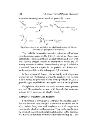 154                         Advanced Practical Organic Chemistry
unwanted rearrangement reactions generally occurs.




  Fig. Conversion of an alcohol to an alkyl halide using (a) thionyl
                chloride; (b) phosphorus tribromide.
    To avoid this, the reaction is carried out under milder basic
conditions using reagents like thionyl chloride or phosphorus
tribromide. These reagents act as electrophiles and react with
the alcoholic oxygen to form an intermediate where the OH
moiety gets converted into a better leaving group. A halide ion
is released from the reagent in this process, and this can act
as the nucleophile in the subsequent SN2 reaction.
    In the reaction with thionyl chloride, triethylamine is present
to mop up the HCl formed during the reaction. The reaction
is also helped by presence of one of the products (SO2) as a
gas which gets expelled thus driving the reaction to completion.
    Phosphorus tribromide has three bromine atoms present
and each PBr, molecule can react with three alcohol molecules
to form three molecules of alkyl bromide.

Synthesis of Mesylates and Tosylates
    Sometimes it is convenient to synthesise an activated alcohol
that can be used in nucleophic substitution reactions like an
alkyl halide. Mesylates and tosylates are such sulphonate
compounds which serve this purpose. They can be synthesised
by action of alcohols with sulphoxyl chlorides in the presence
of a base like pyridine or triethylamine (Following fig.). The
 