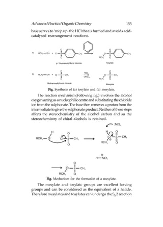 Advanced Practical Organic Chemistry                            155
base serves to ‘mop up’ the HCl that is formed and avoids acid-
catalysed rearrangement reactions.




           Fig. Synthesis of (a) tosylate and (b) mesylate.
     The reaction mechanism(Following fig.) involves the alcohol
oxygen acting as a nucleophilic centre and substituting the chloride
ion from the sulphonate. The base then removes a proton from the
intermediate to give the sulphonate product. Neither of these steps
affects the stereochemistry of the alcohol carbon and so the
stereochemistry of chiral alcohols is retained.




          Fig. Mechanism for the formation of a mesylate.
   The mesylate and tosylatc groups are excellent leaving
groups and can be considered as the equivalent of a halide.
Therefore mesylates and tosylates can undergo the SN2 reaction
 