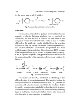 156                        Advanced Practical Organic Chemistry
in the same way as alkyl halides:




            Fig. Nucleophilic substitution of a tosylate.

Oxidation
     The oxidation of alcohols is quite an important reaction in
organic synthesis. Primary alcohols can be oxidised to
aldehydes, but the reaction is difficult because there is the
danger of overoxidation to carboxylic acids. In case of volatile
aldehydes, the aldehydes can be distilled from the reaction
solution as they are formed. However, this is not possible for
less volatile aldehydes. To overcome this problem by a mild
oxidising agent like pyridinium chlorochromate (PCC) is used.
If a stronger oxidising agent is used in aqueous conditions (e.g.
CrO3 in aqueous sulphuric acid), primary alcohols are oxidised
to carboxylic acids, while secondary alcohols are oxidised to
ketones.




                    Fig. Oxidation of alcohols.

     The success of the PCC oxidation in stopping at the
aldehyde stage is solvent dependent. The reaction is done in
methylene chloride, whereas oxidation with CrO3 is done in
aqueous acid. Under aqueous conditions, the aldehyde that is
formed by oxidation of the alcohol is hydrated and this structure
is more sensitive to oxidation than the aldehyde itself (Following
fig.). In methylene chloride, hydration cannot take place and
the aldehyde is more resistant to oxidation.
 
