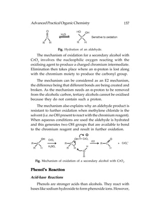 Advanced Practical Organic Chemistry                          157




                 Fig. Hydration of an aldehyde.
    The mechanism of oxidation for a secondary alcohol with
CrO3 involves the nucleophilic oxygen reacting with the
oxidising agent to produce a charged chromium intermediate.
Elimination then takes place where an α-proton is lost along
with the chromium moiety to produce the carbonyl group.
    The mechanism can be considered as an E2 mechanism,
the difference being that different bonds are being created and
broken. As the mechanism needs an α-proton to be removed
from the alcoholic carbon, tertiary alcohols cannot be oxidised
because they do not contain such a proton.
    The mechanism also explains why an aldehyde product is
resistant to further oxidation when methylene chloride is the
solvent (i.e. no OH present to react with the chromium reagent).
When aqueous conditions are used the aldehyde is hydrated
and this generates two OH groups that are available to bond
to the chromium reagent and result in further oxidation.




  Fig. Mechanism of oxidation of a secondary alcohol with CrO3.

Phenol’s Reaction

Acid-base Reactions
    Phenols are stronger acids than alcohols. They react with
bases like sodium hydroxide to form phenoxide ions. However,
 