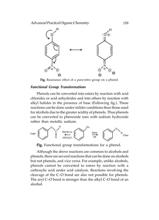 Advanced Practical Organic Chemistry                             159




      Fig. Resonance effect of a para-nitro group on a phenol.

Functional Group Transformations
    Phenols can be converted into esters by reaction with acid
chlorides or acid anhydrides and into ethers by reaction with
alkyl halides in the presence of base (Following fig.). These
reactions can be done under milder conditions than those used
for alcohols due to the greater acidity of phenols. Thus phenols
can be converted to phenoxide ions with sodium hydroxide
rather than metallic sodium.




    Fig. Functional group transformations for a phenol.
    Although the above reactions are common to alcohols and
phenols, there are several reactions that can be done on alcohols
but not phenols, and vice versa. For example, unlike alcohols,
phenols cannot be converted to esters by reaction with a
carboxylic acid under acid catalysis. Reactions involving the
cleavage of the C–O bond are also not possible for phenols.
The aryl C–O bond is stronger than the alkyl C–O bond of an
alcohol.
 