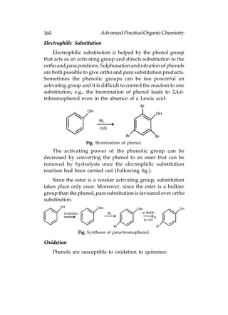 160                       Advanced Practical Organic Chemistry
Electrophilic Substitution
    Electrophilic substitution is helped by the phenol group
that acts as an activating group and directs substitution to the
ortho and para positions. Sulphonation and nitration of phenols
are both possible to give ortho and para substitution products.
Sometimes the phenolic groups can be too powerful an
activating group and it is difficult to control the reaction to one
substitution, e.g., the bromination of phenol leads to 2,4,6-
tribromophenol even in the absence of a Lewis acid:




                    Fig. Bromination of phenol.
    The activating power of the phenolic group can be
decreased by converting the phenol to an ester that can be
removed by hydrolysis once the electrophilic substitution
reaction had been carried out (Following fig.).
    Since the ester is a weaker activating group, substitution
takes place only once. Moreover, since the ester is a bulkier
group than the phenol, para substitution is favoured over ortho
substitution.




                Fig. Synthesis of para-bromophenol.

Oxidation
      Phenols are susceptible to oxidation to quinones:
 
