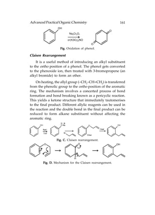 Advanced Practical Organic Chemistry                       161




                    Fig. Oxidation of phenol.

Claisen Rearrangement
    It is a useful method of introducing an alkyl substituent
to the ortho position of a phenol. The phenol gets converted
to the phenoxide ion, then treated with 3-bromopropene (an
alkyl bromide) to form an ether.
    On heating, the allyl group (–CH2–CH=CH2) is transferred
from the phenolic group to the ortho position of the aromatic
ring. The mechanism involves a concerted process of bond
formation and bond breaking known as a pericyclic reaction.
This yields a ketone structure that immediately tautomerises
to the final product. Different allylic reagents can be used in
the reaction and the double bond in the final product can be
reduced to form alkane substituent without affecting the
aromatic ring.




                 Fig. C. Claisen rearrangement.




        Fig. D. Mechanism for the Claisen rearrangement.
 