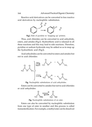 164                        Advanced Practical Organic Chemistry
    Reactive acid derivatives can be converted to less reactive
acid derivatives by nucleophilic substitution.




          Fig.J. Role of pyridine in ‘mopping up’ protons.
    Thus, acid chlorides can be converted to acid anhydride,
esters, and amides (Fig.I). Hydrochloric acid is released in all
these reactions and this may lead to side reactions. Therefore,
pyridine or sodium hydroxide may be added so as to mop up
the hydrochloric acid (Fig.J).
    Acid anhydrides can be converted to esters and amides but
not to acid chlorides:




         Fig. Nucleophilic substitutions of acid anhydrides.
    Esters can be converted to amides but not to acid chlorides
or acid anhydrides:




             Fig. Nucleophilic substitutions of an ester.
    Esters can also be converted by nucleophilic substitution
from one type of ester to another and this process is called
transesterification. For example, a methyl ester can be dissolved
 
