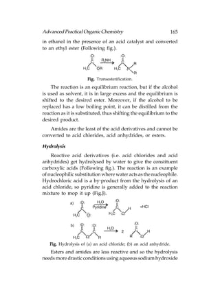 Advanced Practical Organic Chemistry                                 165
in ethanol in the presence of an acid catalyst and converted
to an ethyl ester (Following fig.).




                      Fig. Transesterification.
    The reaction is an equilibrium reaction, but if the alcohol
is used as solvent, it is in large excess and the equilibrium is
shifted to the desired ester. Moreover, if the alcohol to be
replaced has a low boiling point, it can be distilled from the
reaction as it is substituted, thus shifting the equilibrium to the
desired product.
   Amides are the least of the acid derivatives and cannot be
converted to acid chlorides, acid anhydrides, or esters.

Hydrolysis
    Reactive acid derivatives (i.e. acid chlorides and acid
anhydrides) get hydrolysed by water to give the constituent
carboxylic acids (Following fig.). The reaction is an example
of nucleophilic substitution where water acts as the nucleophile.
Hydrochloric acid is a by-product from the hydrolysis of an
acid chloride, so pyridine is generally added to the reaction
mixture to mop it up (Fig.J).




   Fig. Hydrolysis of (a) an acid chloride; (b) an acid anhydride.
   Esters and amides are less reactive and so the hydrolysis
needs more drastic conditions using aqueous sodium hydroxide
 