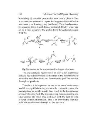 168                          Advanced Practical Organic Chemistry
bond (Step 3). Another protonation now occurs (Step 4) This
is necessary so as to convert a poor leaving group (the methoxide
ion) into a good leaving group (methanol). The π bond can now
be reformed (Step 5) with loss of methanol. Finally, water can
act as a base to remove the proton from the carbonyl oxygen
(Step 6).




      Fig. Mechanism for the acid-catalysed hydrolysis of an ester.
    The acid-catalysed hydrolysis of an ester is not as effective
as basic hydrolysis because all the steps in the mechanism are
reversible and there is no salt formation to pull the reaction
through to products.
    Therefore, it is important to use an excess of water so as
to shift the equilibria to the products. In contrast to esters, the
hydrolysis of an amide in acid does result in the formation of
an ion (Following fig.). The leaving group here is an amine and
since amines are basic, they will react with the acid to form
a water soluble aminum ion. This is an irreversible step that
pulls the equilibrium through to the products.
 