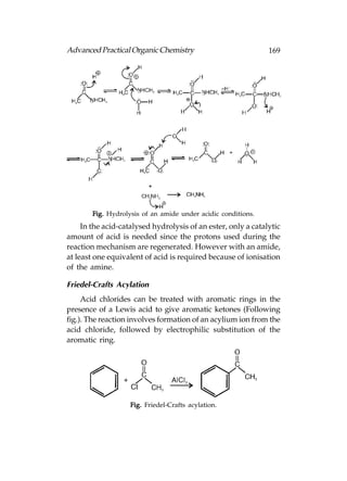 Advanced Practical Organic Chemistry                           169




        Fig. Hydrolysis of an amide under acidic conditions.
     In the acid-catalysed hydrolysis of an ester, only a catalytic
amount of acid is needed since the protons used during the
reaction mechanism are regenerated. However with an amide,
at least one equivalent of acid is required because of ionisation
of the amine.

Friedel-Crafts Acylation
     Acid chlorides can be treated with aromatic rings in the
presence of a Lewis acid to give aromatic ketones (Following
fig.). The reaction involves formation of an acylium ion from the
acid chloride, followed by electrophilic substitution of the
aromatic ring.




                    Fig. Friedel-Crafts acylation.
 