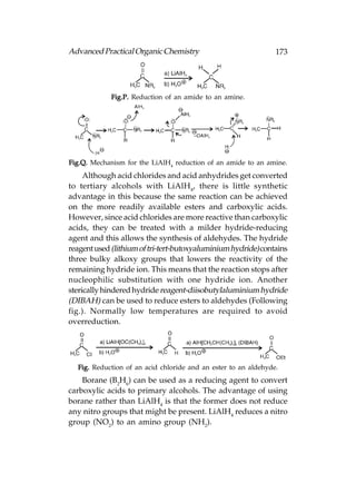 Advanced Practical Organic Chemistry                            173




             Fig.P. Reduction of an amide to an amine.




Fig.Q. Mechanism for the LiAlH4 reduction of an amide to an amine.
     Although acid chlorides and acid anhydrides get converted
to tertiary alcohols with LiAlH4, there is little synthetic
advantage in this because the same reaction can be achieved
on the more readily available esters and carboxylic acids.
However, since acid chlorides are more reactive than carboxylic
acids, they can be treated with a milder hydride-reducing
agent and this allows the synthesis of aldehydes. The hydride
reagent used (lithium of tri-tert-butoxyaluminium hydride) contains
three bulky alkoxy groups that lowers the reactivity of the
remaining hydride ion. This means that the reaction stops after
nucleophilic substitution with one hydride ion. Another
sterically hindered hydride reagent-diisobutylaluminium hydride
(DIBAH) can be used to reduce esters to aldehydes (Following
fig.). Normally low temperatures are required to avoid
overreduction.




  Fig. Reduction of an acid chloride and an ester to an aldehyde.
    Borane (B2H6) can be used as a reducing agent to convert
carboxylic acids to primary alcohols. The advantage of using
borane rather than LiAlH4 is that the former does not reduce
any nitro groups that might be present. LiAlH4 reduces a nitro
group (NO2) to an amino group (NH2).
 
