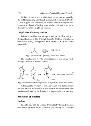 174                         Advanced Practical Organic Chemistry
    Carboxylic acids and acid derivatives are not reduced by
the milder reducing agent such as sodium borohydride (NaBH
). This reagent can, therefore, be used to reduce aldehydes and
ketones without affecting any carboxylic acids or acid
derivatives which might be present.

Dehydration of Primary Amides
   Primary amides are dehydrated to nitriles using a
dehydrating agent like thionyl chloride (SOCl3), phosphorus
pentoxide (P2O5), phosphoryl trichloride (POCl3), or acetic
anhydride:




           Fig. Conversion of a primary, amide to a nitrile.
    The mechanism for the dehydration of an amide with
thionyl chloride is shown below:




Fig. Mechanism for the dehydration of a primary amide to a nitrile.
    Although the reaction is the equivalent of a dehydration,
the mechanism shows that water itself is not eliminated. The
reaction is driven by the loss of one sulphur dioxide as a gas.

Reactions of Enolate

Enolates
   Enolate ions can be formed from aldehydes and ketones
containing protons on an α-carbon (Following fig.). Enolate
 
