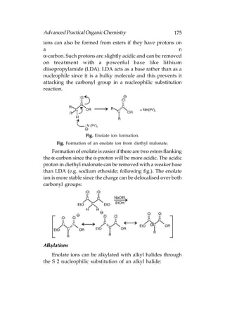 Advanced Practical Organic Chemistry                            175
ions can also be formed from esters if they have protons on
a                                                           n
α-carbon. Such protons are slightly acidic and can be removed
on treatment with a powerful base like lithium
diisopropylamide (LDA). LDA acts as a base rather than as a
nucleophile since it is a bulky molecule and this prevents it
attacking the carbonyl group in a nucleophilic substitution
reaction.




                    Fig. Enolate ion formation.
      Fig. Formation of an enolate ion from diethyl malonate.
    Formation of enolate is easier if there are two esters flanking
the α-carbon since the α-proton will be more acidic. The acidic
proton in diethyl malonate can be removed with a weaker base
than LDA (e.g. sodium ethoxide; following fig.). The enolate
ion is more stable since the charge can be delocalised over both
carbonyl groups:




Alkylations
    Enolate ions can be alkylated with alkyl halides through
the S 2 nucleophilic substitution of an alkyl halide:
 