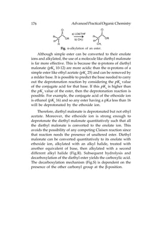 176                       Advanced Practical Organic Chemistry




                   Fig. α-alkylation of an ester.
     Although simple ester can be converted to their enolate
ions and alkylated, the use of a molecule like diethyl malonate
is far more effective. This is because the α-protons of diethyl
malonate (pK9 10-12) are more acidic than the α-protons of a
simple ester like ethyl acetate (pKa 25) and can be removed by
a milder base. It is possible to predict the base needed to carry
out the deprotonation reaction by considering the pKa value
of the conjugate acid for that base. If this pKa is higher than
the pKa value of the ester, then the deprotonation reaction is
possible. For example, the conjugate acid of the ethoxide ion
is ethanol (pKa 16) and so any ester having a pKa less than 16
will be deprotonated by the ethoxide ion.
    Therefore, diethyl malonate is deprotonated but not ethyl
acetate. Moreover, the ethoxide ion is strong enough to
deprotonate the diethyl malonate quantitatively such that all
the diethyl malonate is converted to the enolate ion. This
avoids the possibility of any competing Claisen reaction since
that reaction needs the presence of unaltered ester. Diethyl
malonate can be converted quantitatively to its enolate with
ethoxide ion, alkylated with an alkyl halide, treated with
another equivalent of base, then alkylated with a second
different alkyl halide (Fig.R). Subsequent hydrolysis and
decarboxylation of the diethyl ester yields the carboxylic acid.
The decarboxylation mechanism (Fig.S) is dependent on the
presence of the other carbonyl group at the β-position.
 