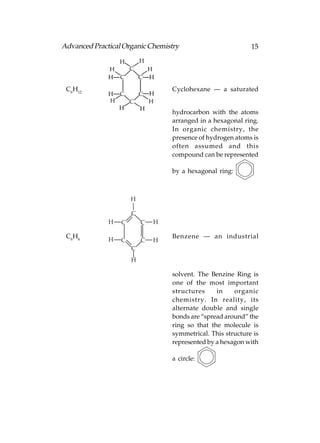 Advanced Practical Organic Chemistry                         15




 C6H12                            Cyclohexane — a saturated


                                  hydrocarbon with the atoms
                                  arranged in a hexagonal ring.
                                  In organic chemistry, the
                                  presence of hydrogen atoms is
                                  often assumed and this
                                  compound can be represented

                                  by a hexagonal ring:



                      H

                      C
              H   C       C   H

 C6H6         H
                                  Benzene — an industrial
                  C       C   H
                      C
                      H

                                  solvent. The Benzine Ring is
                                  one of the most important
                                  structures     in    organic
                                  chemistry. In reality, its
                                  alternate double and single
                                  bonds are “spread around” the
                                  ring so that the molecule is
                                  symmetrical. This structure is
                                  represented by a hexagon with

                                  a circle:
 