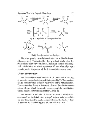 Advanced Practical Organic Chemistry                           177




              Fig.R. Alkylations of diethyl malonate.




                Fig.S. Decarboxylation mechanism.
   The final product can be considered as a di-substituted
ethanoic acid. Theoretically, this product could also be
synthesised from ethyl ethanoate. However, the use of diethyl
malonate is better because the presence of two carbonyl groups
permits easier formation of the intermediate enolate ions.

Claisen Condensation
    The Claisen reaction involves the condensation or linking
of two ester molecules to form a β-ketoester (Fig.T). This reaction
can be considered as the ester equivalent of the Aldol reaction
The reaction involves the formation of an enolate ion from one
ester molecule which then undergoes nucleophilic substitution
with a second ester molecule (Fig.U, Step 1).
     The ethaoxide ion that is formed in step 2 removes an
α-proton from the β-ketoester in step 3 to form a stable enolate
ion and this drives the reaction to completion. The final product
is isolated by protonating the enolate ion with acid.
 
