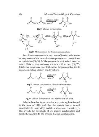 178                        Advanced Practical Organic Chemistry




                   Fig.T. Claisen condensation.




          Fig.U. Mechanism of the Claisen condensation.
     Two different esters can be used in the Claisen condensation
as long as one of the esters has no α-protons and cannot form
an enolate ion (Fig.V). β-Diketones can be synthesised from the
mixed Claisen condensation of a ketone with an ester (Fig.W).
It is better to use any ester that cannot form an enolate ion to
avoid competing Claisen condensations.




        Fig.V. Claisen condensation of two different esters.




      Fig.W. Claisen condensation of a ketone with an ester.
    In both these last two examples, a very strong base is used
in the form of LDA such that the enolate ion is formed
quantitatively (from ethyl acetate and acetone respectively).
This avoids the possibility of self-Claisen condensation and
limits the reaction to the crossed Claisen condensation.
 