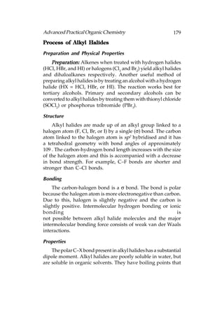 Advanced Practical Organic Chemistry                         179

Process of Alkyl Halides

Preparation and Physical Properties
    Preparation: Alkenes when treated with hydrogen halides
(HCl, HBr, and HI) or halogens (Cl2 and Br2) yield alkyl halides
and dihaloalkanes respectively. Another useful method of
preparing alkyl halides is by treating an alcohol with a hydrogen
halide (HX = HCl, HBr, or HI). The reaction works best for
tertiary alcohols. Primary and secondary alcohols can be
converted to alkyl halides by treating them with thionyl chloride
(SOCl2) or phosphorus tribromide (PBr3).

Structure
    Alkyl halides are made up of an alkyl group linked to a
halogen atom (F, Cl, Br, or I) by a single (σ) bond. The carbon
atom linked to the halogen atom is sp2 hybridised and it has
a tetrahedral geometry with bond angles of approximately
109°. The carbon-hydrogen bond length increases with the size
of the halogen atom and this is accompanied with a decrease
in bond strength. For example, C–F bonds are shorter and
stronger than C–Cl bonds.

Bonding
    The carbon-halogen bond is a σ bond. The bond is polar
because the halogen atom is more electronegative than carbon.
Due to this, halogen is slightly negative and the carbon is
slightly positive. Intermolecular hydrogen bonding or ionic
bonding                                                    is
not possible between alkyl halide molecules and the major
intermolecular bonding force consists of weak van der Waals
interactions.

Properties
    The polar C–X bond present in alkyl halides has a substantial
dipole moment. Alkyl halides are poorly soluble in water, but
are soluble in organic solvents. They have boiling points that
 