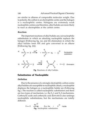 180                        Advanced Practical Organic Chemistry
are similar to alkanes of comparable molecular weight. Due
to polarity, the carbon is an electrophilic centre and the halogen
is a nucleophilic centre. Halogens are extremely weak
nucleophilic centres and therefore, alkyl halides are more likely
to react as electrophiles at the carbon centre.

Reactions
    The important reactions of alkyl halides are, (a) nucleophilic
substitution in which an attacking nucleophile replaces the
halogen [Following fig. (a), and (b) elimination in which the
alkyl halides loses HX and gets converted to an alkene
[Following fig. (b)].




                  Fig. Reactions of alkyl halides.

Substitution of Nucleophilic
Definition
     Due to the presence of a strongly electrophilic carbon centre
alkyl halides are susceptible to nucleophilic attack, a nucleophile
displaces the halogen as a nucleophilic halide ion (Following
fig.). The reaction is called nucleophilic substitution and there
are two types of mechanism, i.e. the SN1 and SN2 mechanisms.
Carboxylic acids and carboxylic acid derivatives also undergo
nucleophilic substitutions, but the mechanisms are totally
different.


                   Fig. Nucleophilic substitution.
 