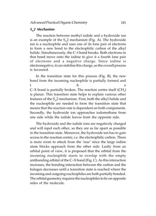 Advanced Practical Organic Chemistry                             181
SN2 Mechanism
     The reaction between methyl iodide and a hydroxide ion
is an example of the SN2 mechanism (Fig. A). The hydroxide
ion is a nucleophile and uses one of its lone pair of electrons
to form a new bond to the electrophilic carbon of the alkyl
halide. Simultaneously, the C–I bond breaks. Both electrons in
that bond move onto the iodine to give it a fourth lone pair
of electrons and a negative charge. Since iodine is
electronegative, it can stabilise this charge, so the overall process
is favoured.
    In the transition state for this process (Fig. B), the new
bond from the incoming nucleophile is partially formed and
t                               h                             e
C–X bond is partially broken. The reaction centre itself (CH3)
is planar. This transition state helps to explain various other
features of the SN2 mechanism. First, both the alkyl halide and
the nucleophile are needed to form the transition state that
means that the reaction rate is dependent on both components.
Secondly, the hydroxide ion approaches iodomethane from
one side while the iodide leaves from the opposite side.
    The hydroxide and the iodide ions are negatively charged
and will repel each other, so they are as far apart as possible
in the transition state. Moreover, the hydroxide ion has to gain
access to the reaction centre, i.e. the electrophilic carbon. There
is more room to attack from the ‘rear’ since the large iodine
atom blocks approach from the other side. Lastly from an
orbital point of view, it is proposed that the orbital from the
incoming nucleophile starts to overlap with the empty
antibonding orbital of the C–X bond (Fig. C). As this interaction
increases, the bonding interaction between the carbon and the
halogen decreases until a transition state is reached where the
incoming and outgoing nucleophiles are both partially bonded.
The orbital geometry requires the nucleophiles to be on opposite
sides of the molecule.
 