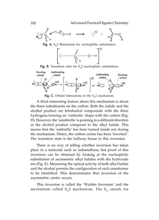 182                         Advanced Practical Organic Chemistry




        Fig. A. SN2 Mechanism for nucleophilic substitution.




      Fig. B. Transition state for SN2 nucleophilic substitution.




         Fig. C. Orbital interactions in the SN2 mechanism.
    A third interesting feature about this mechanism is about
the three substituents on the carbon. Both the iodide and the
alcohol product are tetrahedral compounds with the three
hydrogens forming an ‘umbrella’ shape with the carbon (Fig.
D). However, the ‘unmbrella’ is pointing in a different direction
in the alcohol product compared to the alkyl halide. This
means that the ‘umbrella’ has been turned inside out during
the mechanism. Hence, the carbon centre has been ‘inverted’.
The transition state is the halfway house in this inversion.
    There is no way of telling whether inversion has taken
place in a molecule such as iodomethane, but proof of this
inversion can be obtained by looking at the nucleophilic
substitution of asymmetric alkyl halides with the hydroxide
ion (Fig. E). Measuring the optical activity of both alkyl halide
and the alcohol permits the configuration of each enantiomer
to be identified. This demonstrates that inversion of the
asymmetric centre occurs.
  This inversion is called the ‘Walden Inversion’ and the
mechanism called S N 2 mechanism. The S N stands for
 