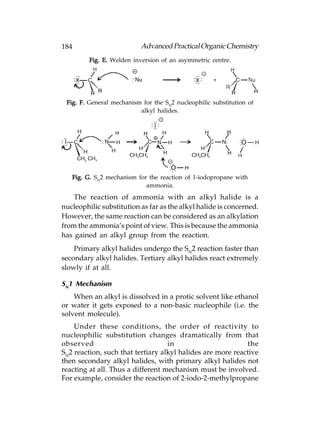 184                        Advanced Practical Organic Chemistry
         Fig. E. Welden inversion of an asymmetric centre.




 Fig. F. General mechanism for the SN2 nucleophilic substitution of
                          alkyl halides.




   Fig. G. SN2 mechanism for the reaction of 1-iodopropane with
                            ammonia.
    The reaction of ammonia with an alkyl halide is a
nucleophilic substitution as far as the alkyl halide is concerned.
However, the same reaction can be considered as an alkylation
from the ammonia’s point of view. This is because the ammonia
has gained an alkyl group from the reaction.
    Primary alkyl halides undergo the SN2 reaction faster than
secondary alkyl halides. Tertiary alkyl halides react extremely
slowly if at all.

SN1 Mechanism
    When an alkyl is dissolved in a protic solvent like ethanol
or water it gets exposed to a non-basic nucleophile (i.e. the
solvent molecule).
    Under these conditions, the order of reactivity to
nucleophilic substitution changes dramatically from that
observed                           in                       the
SN2 reaction, such that tertiary alkyl halides are more reactive
then secondary alkyl halides, with primary alkyl halides not
reacting at all. Thus a different mechanism must be involved.
For example, consider the reaction of 2-iodo-2-methylpropane
 
