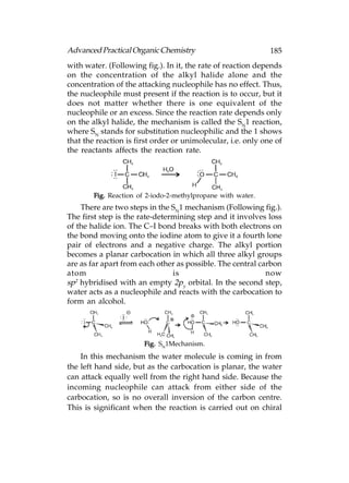 Advanced Practical Organic Chemistry                          185
with water. (Following fig.). In it, the rate of reaction depends
on the concentration of the alkyl halide alone and the
concentration of the attacking nucleophile has no effect. Thus,
the nucleophile must present if the reaction is to occur, but it
does not matter whether there is one equivalent of the
nucleophile or an excess. Since the reaction rate depends only
on the alkyl halide, the mechanism is called the SN1 reaction,
where SN stands for substitution nucleophilic and the 1 shows
that the reaction is first order or unimolecular, i.e. only one of
the reactants affects the reaction rate.




        Fig. Reaction of 2-iodo-2-methylpropane with water.
    There are two steps in the SN1 mechanism (Following fig.).
The first step is the rate-determining step and it involves loss
of the halide ion. The C–I bond breaks with both electrons on
the bond moving onto the iodine atom to give it a fourth lone
pair of electrons and a negative charge. The alkyl portion
becomes a planar carbocation in which all three alkyl groups
are as far apart from each other as possible. The central carbon
atom                            is                          now
sp2 hybridised with an empty 2py orbital. In the second step,
water acts as a nucleophile and reacts with the carbocation to
form an alcohol.




                       Fig. SN1Mechanism.
    In this mechanism the water molecule is coming in from
the left hand side, but as the carbocation is planar, the water
can attack equally well from the right hand side. Because the
incoming nucleophile can attack from either side of the
carbocation, so is no overall inversion of the carbon centre.
This is significant when the reaction is carried out on chiral
 